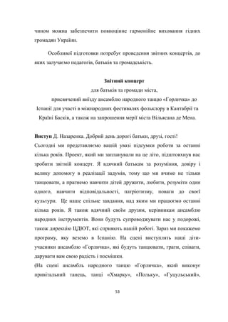 53
чином можна забезпечити повноцінне гармонійне виховання гідних
громадян України.
Особливої підготовки потребує проведення звітних концертів, до
яких залучаємо педагогів, батьків та громадськість.
Звітний концерт
для батьків та громади міста,
присвячений виїзду ансамблю народного танцю «Горличка» до
Іспанії для участі в міжнародних фестивалях фольклору в Кантабрії та
Країні Басків, а також на запрошення мерії міста Вільясана де Мена.
Виступ Д. Назаренка. Добрий день дорогі батьки, друзі, гості!
Сьогодні ми представляємо вашій увазі підсумки роботи за останні
кілька років. Проект, який ми запланували на це літо, підштовхнув нас
зробити звітній концерт. Я вдячний батькам за розуміння, довіру і
велику допомогу в реалізації задумів, тому що ми вчимо не тільки
танцювати, а прагнемо навчити дітей дружити, любити, розуміти один
одного, навчити відповідальності, патріотизму, поваги до своєї
культури. Це наше спільне завдання, над яким ми працюємо останні
кілька років. Я також вдячний своїм друзям, керівникам ансамблю
народних інструментів. Вони будуть супроводжувати нас у подорожі,
також дирекцію ЦДЮТ, які сприяють нашій роботі. Зараз ми покажемо
програму, яку веземо в Іспанію. На сцені виступлять наші діти-
учасники ансамблю «Горличка», які будуть танцювати, грати, співати,
дарувати вам свою радість і посмішки.
(На сцені ансамбль народного танцю «Горличка», який виконує
привітальний танець, танці «Хмарку», «Польку», «Гуцульський»,
 