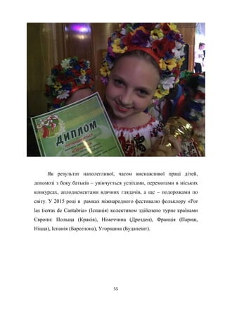 55
Як результат наполегливої, часом виснажливої праці дітей,
допомозі з боку батьків – увінчується успіхами, перемогами в міських
конкурсах, аплодисментами вдячних глядачів, а ще – подорожами по
світу. У 2015 році в рамках міжнародного фестивалю фольклору «Por
las tierras de Cantabria» (Іспанія) колективом здійснено турне країнами
Європи: Польща (Краків), Німеччина (Дрезден), Франція (Париж,
Ніцца), Іспанія (Барселона), Угорщина (Будапешт).
 