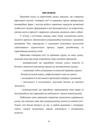 59
ВИСНОВОК
Науковий підхід та практичний досвід доводить, що створення
ефективної системи співпраці сім’ї та керівника гуртка, використання
інноваційних форм і методів роботи сприятиме передусім розвиткові
особистості дитини, формуванню в неї громадянськості та патріотизму,
умінню жити в гармонії з природою, громадою, родиною, сама з собою.
У зв’язку з суттєвими змінами, яких зазнає позашкільна освіта,
педагоги прагнуть забезпечувати координаційну взаємодію з родинами
вихованців. Їхнє партнерство у досягненні позитивних результатів
здійснюваного педагогічного процесу сприяє різнобічному та
гармонійному розвитку дітей.
Ефективна співпраця сім’ї та керівника гуртка, на нашу думку,
можлива лише при умові дотримання таких основних принципів:
− демократизації, що передбачає спільну участь педагога та
батьків у навчально-виховному процесі на демократичних засадах;
− гуманізації, тобто спілкування та взаємодії керівника гуртка і
батьків на основі поваги, доброзичливості один до одного;
− послідовності й системності організації співпраці з родинами;
− наступності й поступовості залучення батьків до взаємної
діяльності;
− індивідуалізації, що передбачає впровадження таких форм та
методів роботи, які спрямовані на особливості і запити кожної родини.
Здійснення таких принципів сприятиме досягненню справжнього
успіху, що можливе лише при індивідуальному підході до кожної сім’ї.
Тільки тоді батьки йтимуть до нас зі своїми радощами і сумнівами,
стають єдиним колективом, завжди допоможуть і підтримають
педагога.
 