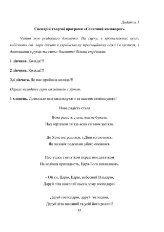 62
Додаток 1
Сценарій творчої програми «Сонячний коловорот»
Чутно звук різдвяного дзвіночка. На сцену, з протилежних куліс,
вибігають дві пари дівчат в українському традиційному одязі і в хустках, з
дзвониками в руках та синьо-блакитно-білими стрічками.
1 дівчина. Коляда!!!
2 дівчина. Коляда!!!
3,4 дівчата. До нас прийшла коляда!!!
Одразу виходить гурт колядників з зіркою.
1 хлопець. Дозвольте вам заколядувати та щастям повіншувати!
Нова радість стала
Нова радість стала, яка не бувала,
Над вертепом звізда ясна світлом засіяла.
Де Христос родився, з Діви воплотився,
Як чоловік пеленами убого оповився.
Пастушки з ягнятком перед тим дитятком
На колінця припадають, Царя-Бога вихваляють.
– Ой ти, Царю, Царю, небесний Владарю,
Даруй літа щасливії цього дому господарю.
Даруй господарю, даруй господині,
Даруй літа щасливії та усій його родині!
 