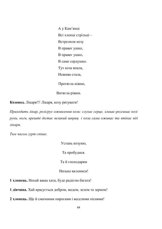64
А у Кам’янці
Всі хлопці стрільці –
Встрелили козу
В правеє ушко,
В правеє ушко,
В саме сердушко.
Тут коза впала,
Нежива стала,
Протягла ніжки,
Витягла ріжки.
Козовод. Лікаря!!! Лікаря, козу рятувати!
Приходить лікар, розігрує оживлення кози: слухає серце, згинає-розгинає козі
руки, ноги, врешті дістає великий шприц і коза сама оживає та втікає від
лікаря.
Тим часом гурт співає.
Устань козуню,
Та пробудися.
Та й господарям
Низько вклонися!
1 хлопець. Нехай ваша хата, буде радістю багата!
1 дівчина. Хай красується добром, медом, зелом та зерном!
2 хлопець. Ще й смачними пирогами і веселими піснями!
 