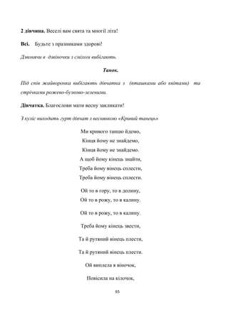 65
2 дівчина. Веселі вам свята та многії літа!
Всі. Будьте з празниками здорові!
Дзвонячи в дзвіночки з сміхом вибігають.
Танок.
Під спів жайворонка вибігають дівчатка з (пташками або квітами) та
стрічками рожево-бузково-зеленими.
Дівчатка. Благослови мати весну закликати!
З куліс виходить гурт дівчат з веснянкою «Кривий танець»
Ми кривого танцю йдемо,
Кінця йому не знайдемо,
Кінця йому не знайдемо.
А щоб йому кінець знайти,
Треба йому вінець сплести,
Треба йому вінець сплести.
Ой то в гору, то в долину,
Ой то в рожу, то в калину.
Ой то в рожу, то в калину.
Треба йому кінець звести,
Та й рутяний вінець плести,
Та й рутяний вінець плести.
Ой виплела я віночок,
Повісила на кілочок,
 
