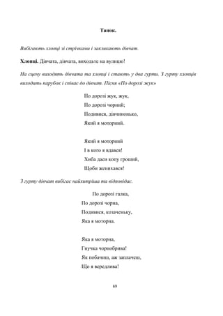 69
Танок.
Вибігають хлопці зі стрічками і закликають дівчат.
Хлопці. Дівчата, дівчата, виходьте на вулицю!
На сцену виходять дівчата та хлопці і стають у два гурти. З гурту хлопців
виходить парубок і співає до дівчат. Пісня «По дорозі жук»
По дорозі жук, жук,
По дорозі чорний;
Подивися, дівчинонько,
Який я моторний.
Який я моторний
І в кого я вдався!
Хиба даси копу гроший,
Щоби женихався!
З гурту дівчат вибігає найхитріша та відповідає.
По дорозі галка,
По дорозі чорна,
Подивися, козаченьку,
Яка я моторна.
Яка я моторна,
Гнучка чорнобрива!
Як побачиш, аж заплачеш,
Що я вередлива!
 
