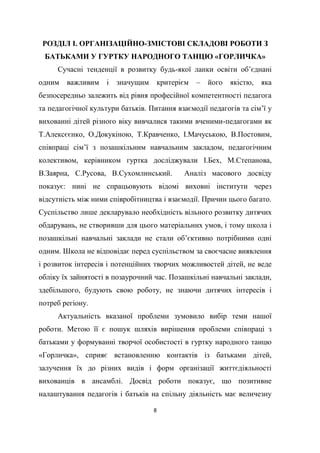 8
РОЗДІЛ І. ОРГАНІЗАЦІЙНО-ЗМІСТОВІ СКЛАДОВІ РОБОТИ З
БАТЬКАМИ У ГУРТКУ НАРОДНОГО ТАНЦЮ «ГОРЛИЧКА»
Сучасні тенденції в розвитку будь-якої ланки освіти об’єднані
одним важливим і значущим критерієм – його якістю, яка
безпосередньо залежить від рівня професійної компетентності педагога
та педагогічної культури батьків. Питання взаємодії педагогів та сім’ї у
вихованні дітей різного віку вивчалися такими вченими-педагогами як
Т.Алексєєнко, О.Докукіною, Т.Кравченко, І.Мачуською, В.Постовим,
співпраці сім’ї з позашкільним навчальним закладом, педагогічним
колективом, керівником гуртка досліджували І.Бех, М.Степанова,
В.Заярна, С.Русова, В.Сухомлинський. Аналіз масового досвіду
показує: нині не спрацьовують відомі виховні інститути через
відсутність між ними співробітництва і взаємодії. Причин цього багато.
Суспільство лише декларувало необхідність вільного розвитку дитячих
обдарувань, не створивши для цього матеріальних умов, і тому школа і
позашкільні навчальні заклади не стали об’єктивно потрібними одні
одним. Школа не відповідає перед суспільством за своєчасне виявлення
і розвиток інтересів і потенційних творчих можливостей дітей, не веде
обліку їх зайнятості в позаурочний час. Позашкільні навчальні заклади,
здебільшого, будують свою роботу, не знаючи дитячих інтересів і
потреб регіону.
Актуальність вказаної проблеми зумовило вибір теми нашої
роботи. Метою її є пошук шляхів вирішення проблеми співпраці з
батьками у формуванні творчої особистості в гуртку народного танцю
«Горличка», сприяє встановленню контактів із батьками дітей,
залучення їх до різних видів і форм організації життєдіяльності
вихованців в ансамблі. Досвід роботи показує, що позитивне
налаштування педагогів і батьків на спільну діяльність має величезну
 
