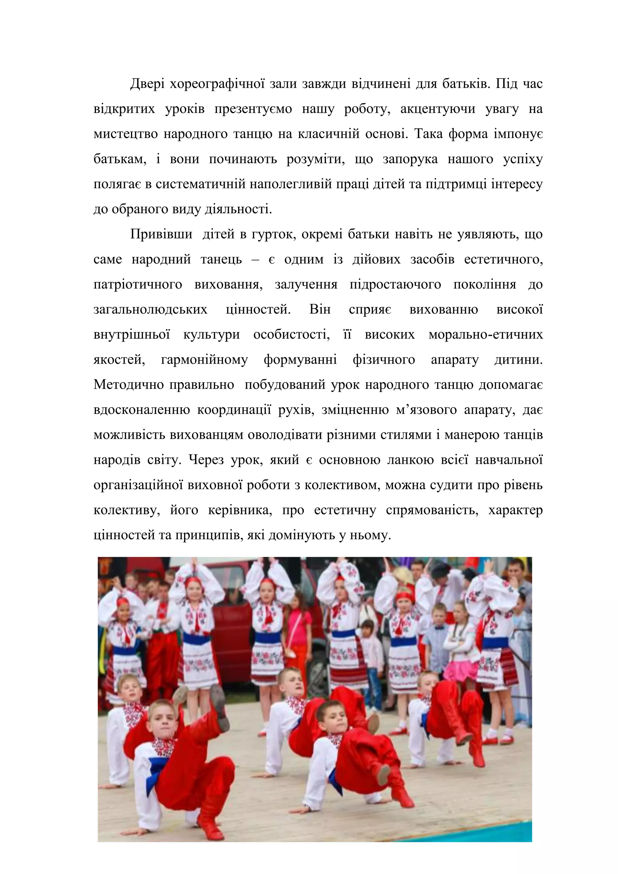 19
Двері хореографічної зали завжди відчинені для батьків. Під час
відкритих уроків презентуємо нашу роботу, акцентуючи увагу на
мистецтво народного танцю на класичній основі. Така форма імпонує
батькам, і вони починають розуміти, що запорука нашого успіху
полягає в систематичній наполегливій праці дітей та підтримці інтересу
до обраного виду діяльності.
Привівши дітей в гурток, окремі батьки навіть не уявляють, що
саме народний танець – є одним із дійових засобів естетичного,
патріотичного виховання, залучення підростаючого покоління до
загальнолюдських цінностей. Він сприяє вихованню високої
внутрішньої культури особистості, її високих морально-етичних
якостей, гармонійному формуванні фізичного апарату дитини.
Методично правильно побудований урок народного танцю допомагає
вдосконаленню координації рухів, зміцненню м’язового апарату, дає
можливість вихованцям оволодівати різними стилями і манерою танців
народів світу. Через урок, який є основною ланкою всієї навчальної
організаційної виховної роботи з колективом, можна судити про рівень
колективу, його керівника, про естетичну спрямованість, характер
цінностей та принципів, які домінують у ньому.
 