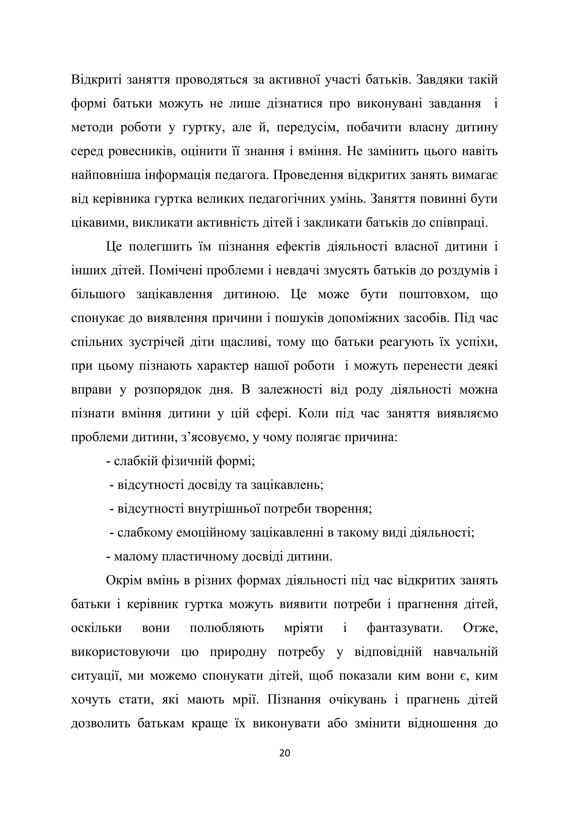 20
Відкриті заняття проводяться за активної участі батьків. Завдяки такій
формі батьки можуть не лише дізнатися про виконувані завдання і
методи роботи у гуртку, але й, передусім, побачити власну дитину
серед ровесників, оцінити її знання і вміння. Не замінить цього навіть
найповніша інформація педагога. Проведення відкритих занять вимагає
від керівника гуртка великих педагогічних умінь. Заняття повинні бути
цікавими, викликати активність дітей і закликати батьків до співпраці.
Це полегшить їм пізнання ефектів діяльності власної дитини і
інших дітей. Помічені проблеми і невдачі змусять батьків до роздумів і
більшого зацікавлення дитиною. Це може бути поштовхом, що
спонукає до виявлення причини і пошуків допоміжних засобів. Під час
спільних зустрічей діти щасливі, тому що батьки реагують їх успіхи,
при цьому пізнають характер нашої роботи і можуть перенести деякі
вправи у розпорядок дня. В залежності від роду діяльності можна
пізнати вміння дитини у цій сфері. Коли під час заняття виявляємо
проблеми дитини, з’ясовуємо, у чому полягає причина:
- слабкій фізичній формі;
- відсутності досвіду та зацікавлень;
- відсутності внутрішньої потреби творення;
- слабкому емоційному зацікавленні в такому виді діяльності;
- малому пластичному досвіді дитини.
Окрім вмінь в різних формах діяльності під час відкритих занять
батьки і керівник гуртка можуть виявити потреби і прагнення дітей,
оскільки вони полюбляють мріяти і фантазувати. Отже,
використовуючи цю природну потребу у відповідній навчальній
ситуації, ми можемо спонукати дітей, щоб показали ким вони є, ким
хочуть стати, які мають мрії. Пізнання очікувань і прагнень дітей
дозволить батькам краще їх виконувати або змінити відношення до
 