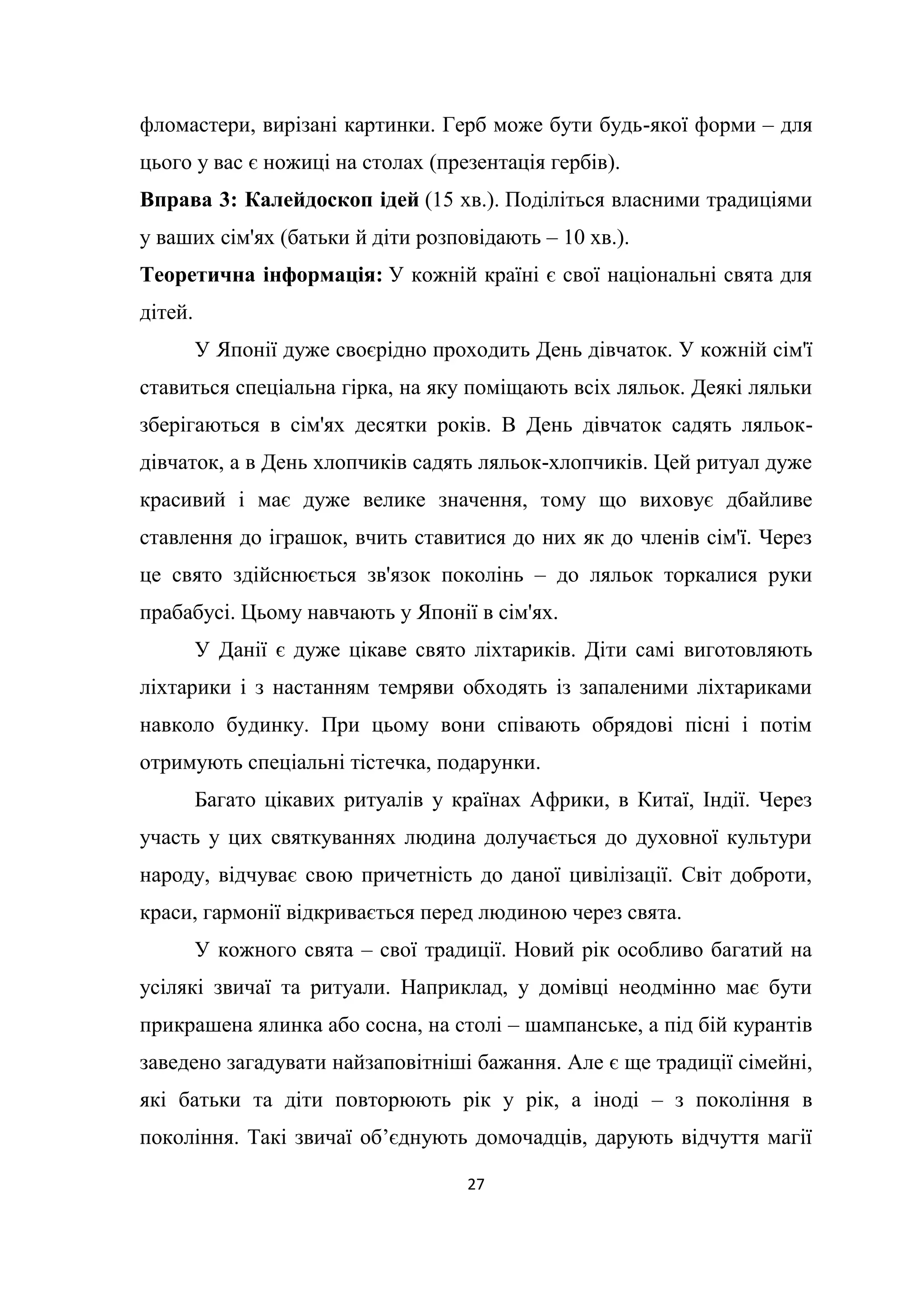 27
фломастери, вирізані картинки. Герб може бути будь-якої форми – для
цього у вас є ножиці на столах (презентація гербів).
Вправа 3: Калейдоскоп ідей (15 хв.). Поділіться власними традиціями
у ваших сім'ях (батьки й діти розповідають – 10 хв.).
Теоретична інформація: У кожній країні є свої національні свята для
дітей.
У Японії дуже своєрідно проходить День дівчаток. У кожній сім'ї
ставиться спеціальна гірка, на яку поміщають всіх ляльок. Деякі ляльки
зберігаються в сім'ях десятки років. В День дівчаток садять ляльок-
дівчаток, а в День хлопчиків садять ляльок-хлопчиків. Цей ритуал дуже
красивий і має дуже велике значення, тому що виховує дбайливе
ставлення до іграшок, вчить ставитися до них як до членів сім'ї. Через
це свято здійснюється зв'язок поколінь – до ляльок торкалися руки
прабабусі. Цьому навчають у Японії в сім'ях.
У Данії є дуже цікаве свято ліхтариків. Діти самі виготовляють
ліхтарики і з настанням темряви обходять із запаленими ліхтариками
навколо будинку. При цьому вони співають обрядові пісні і потім
отримують спеціальні тістечка, подарунки.
Багато цікавих ритуалів у країнах Африки, в Китаї, Індії. Через
участь у цих святкуваннях людина долучається до духовної культури
народу, відчуває свою причетність до даної цивілізації. Світ доброти,
краси, гармонії відкривається перед людиною через свята.
У кожного свята – свої традиції. Новий рік особливо багатий на
усілякі звичаї та ритуали. Наприклад, у домівці неодмінно має бути
прикрашена ялинка або сосна, на столі – шампанське, а під бій курантів
заведено загадувати найзаповітніші бажання. Але є ще традиції сімейні,
які батьки та діти повторюють рік у рік, а іноді – з покоління в
покоління. Такі звичаї об’єднують домочадців, дарують відчуття магії
 