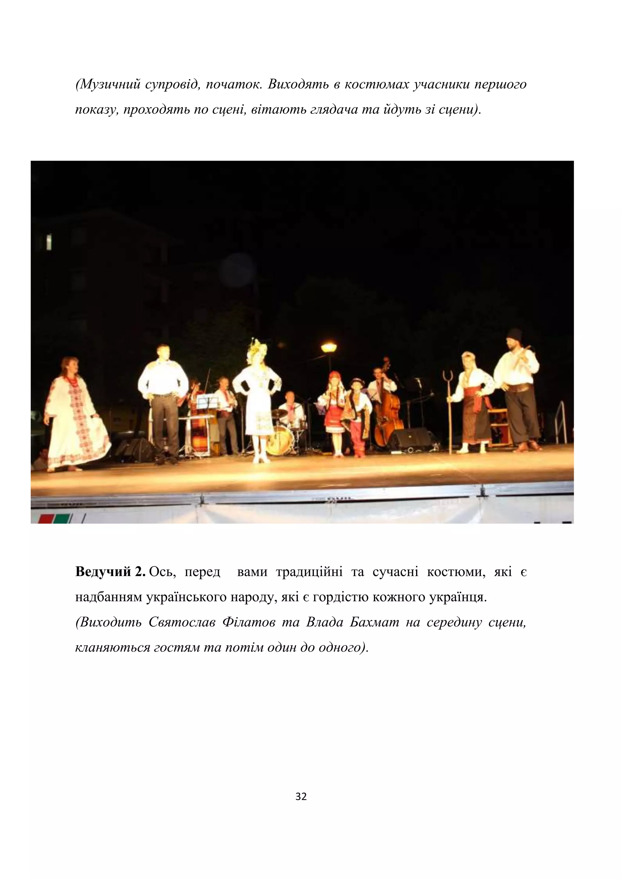 32
(Музичний супровід, початок. Виходять в костюмах учасники першого
показу, проходять по сцені, вітають глядача та йдуть зі сцени).
Ведучий 2. Ось, перед вами традиційні та сучасні костюми, які є
надбанням українського народу, які є гордістю кожного українця.
(Виходить Святослав Філатов та Влада Бахмат на середину сцени,
кланяються гостям та потім один до одного).
 