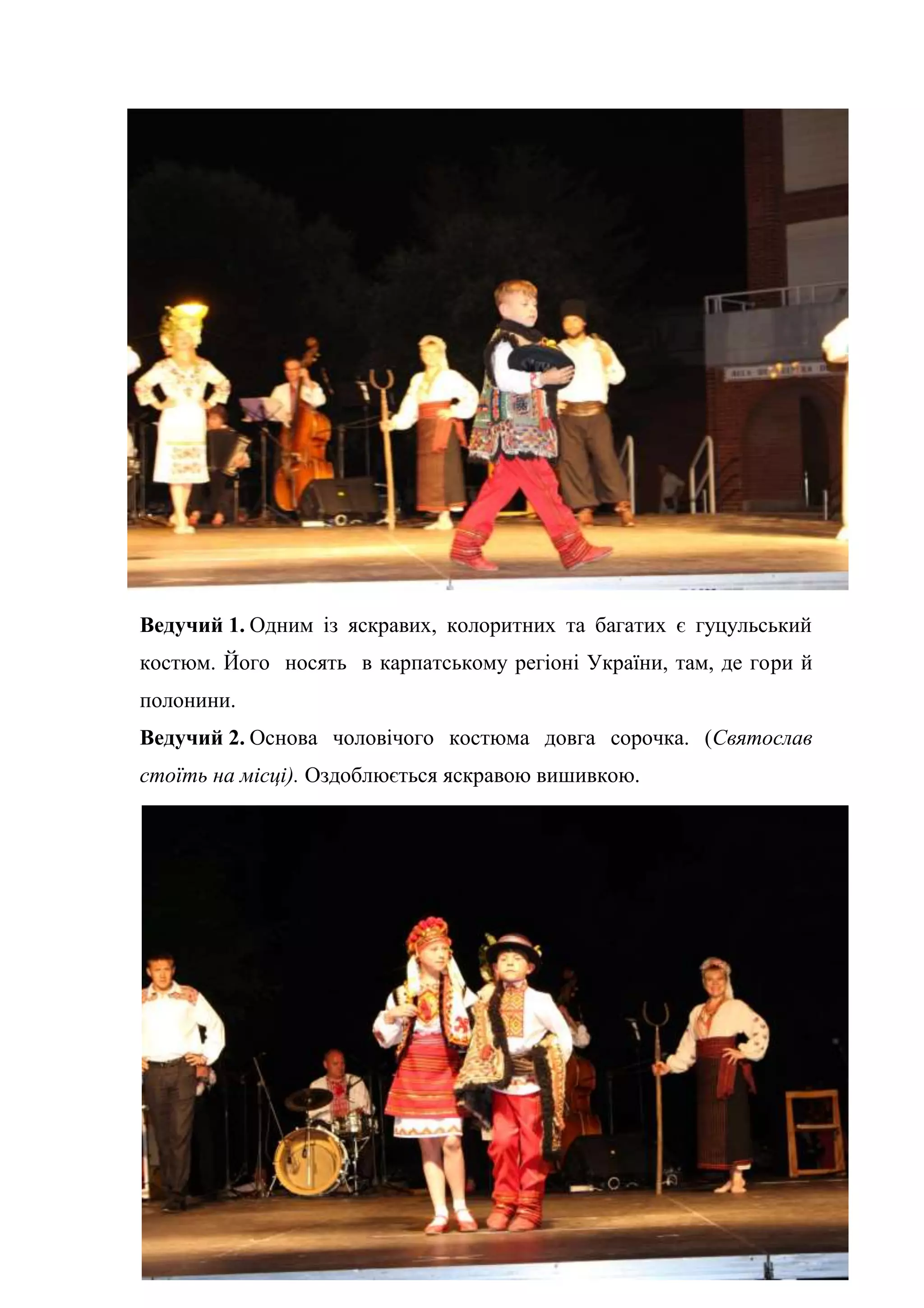 33
Ведучий 1. Одним із яскравих, колоритних та багатих є гуцульський
костюм. Його носять в карпатському регіоні України, там, де гори й
полонини.
Ведучий 2. Основа чоловічого костюма довга сорочка. (Святослав
стоїть на місці). Оздоблюється яскравою вишивкою.
 