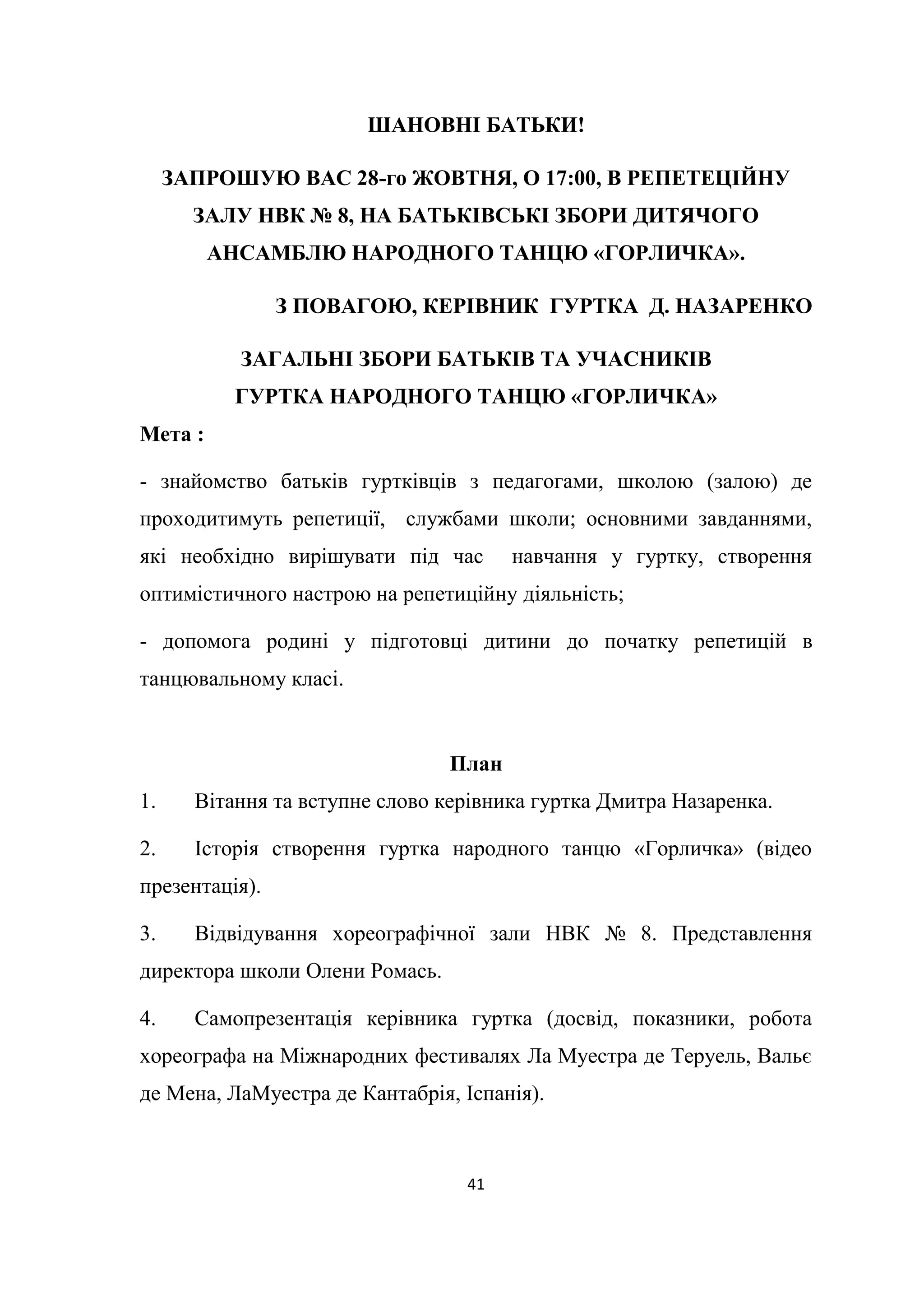 41
ШАНОВНІ БАТЬКИ!
ЗАПРОШУЮ ВАС 28-го ЖОВТНЯ, О 17:00, В РЕПЕТЕЦІЙНУ
ЗАЛУ НВК № 8, НА БАТЬКІВСЬКІ ЗБОРИ ДИТЯЧОГО
АНСАМБЛЮ НАРОДНОГО ТАНЦЮ «ГОРЛИЧКА».
З ПОВАГОЮ, КЕРІВНИК ГУРТКА Д. НАЗАРЕНКО
ЗАГАЛЬНІ ЗБОРИ БАТЬКІВ ТА УЧАСНИКІВ
ГУРТКА НАРОДНОГО ТАНЦЮ «ГОРЛИЧКА»
Мета :
- знайомство батьків гуртківців з педагогами, школою (залою) де
проходитимуть репетиції, службами школи; основними завданнями,
які необхідно вирішувати під час навчання у гуртку, створення
оптимістичного настрою на репетиційну діяльність;
- допомога родині у підготовці дитини до початку репетицій в
танцювальному класі.
План
1. Вітання та вступне слово керівника гуртка Дмитра Назаренка.
2. Історія створення гуртка народного танцю «Горличка» (відео
презентація).
3. Відвідування хореографічної зали НВК № 8. Представлення
директора школи Олени Ромась.
4. Самопрезентація керівника гуртка (досвід, показники, робота
хореографа на Міжнародних фестивалях Ла Муестра де Теруель, Вальє
де Мена, ЛаМуестра де Кантабрія, Іспанія).
 