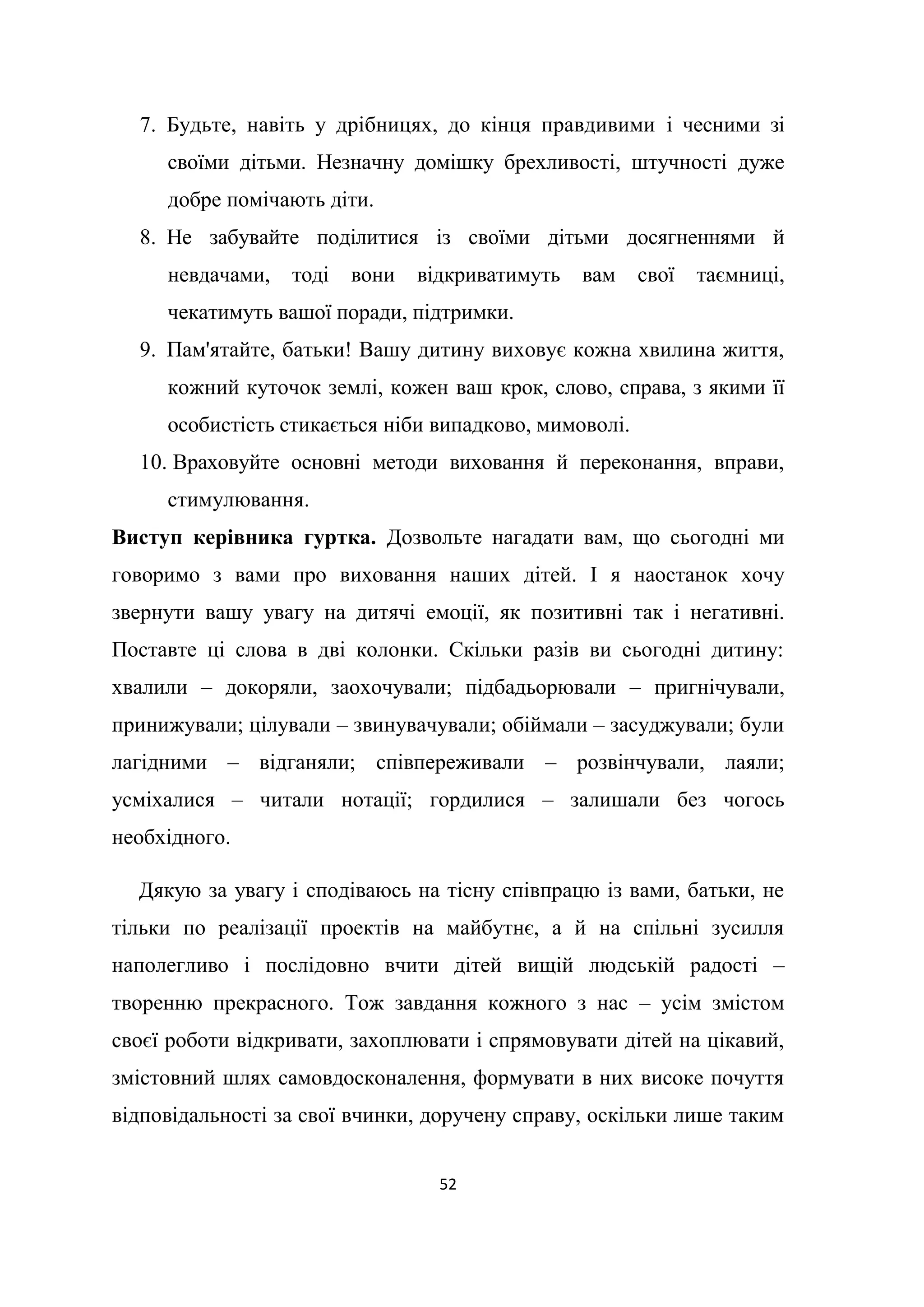 52
7. Будьте, навіть у дрібницях, до кінця правдивими і чесними зі
своїми дітьми. Незначну домішку брехливості, штучності дуже
добре помічають діти.
8. Не забувайте поділитися із своїми дітьми досягненнями й
невдачами, тоді вони відкриватимуть вам свої таємниці,
чекатимуть вашої поради, підтримки.
9. Пам'ятайте, батьки! Вашу дитину виховує кожна хвилина життя,
кожний куточок землі, кожен ваш крок, слово, справа, з якими її
особистість стикається ніби випадково, мимоволі.
10. Враховуйте основні методи виховання й переконання, вправи,
стимулювання.
Виступ керівника гуртка. Дозвольте нагадати вам, що сьогодні ми
говоримо з вами про виховання наших дітей. І я наостанок хочу
звернути вашу увагу на дитячі емоції, як позитивні так і негативні.
Поставте ці слова в дві колонки. Скільки разів ви сьогодні дитину:
хвалили – докоряли, заохочували; підбадьорювали – пригнічували,
принижували; цілували – звинувачували; обіймали – засуджували; були
лагідними – відганяли; співпереживали – розвінчували, лаяли;
усміхалися – читали нотації; гордилися – залишали без чогось
необхідного.
Дякую за увагу і сподіваюсь на тісну співпрацю із вами, батьки, не
тільки по реалізації проектів на майбутнє, а й на спільні зусилля
наполегливо і послідовно вчити дітей вищій людській радості –
творенню прекрасного. Тож завдання кожного з нас – усім змістом
своєї роботи відкривати, захоплювати і спрямовувати дітей на цікавий,
змістовний шлях самовдосконалення, формувати в них високе почуття
відповідальності за свої вчинки, доручену справу, оскільки лише таким
 