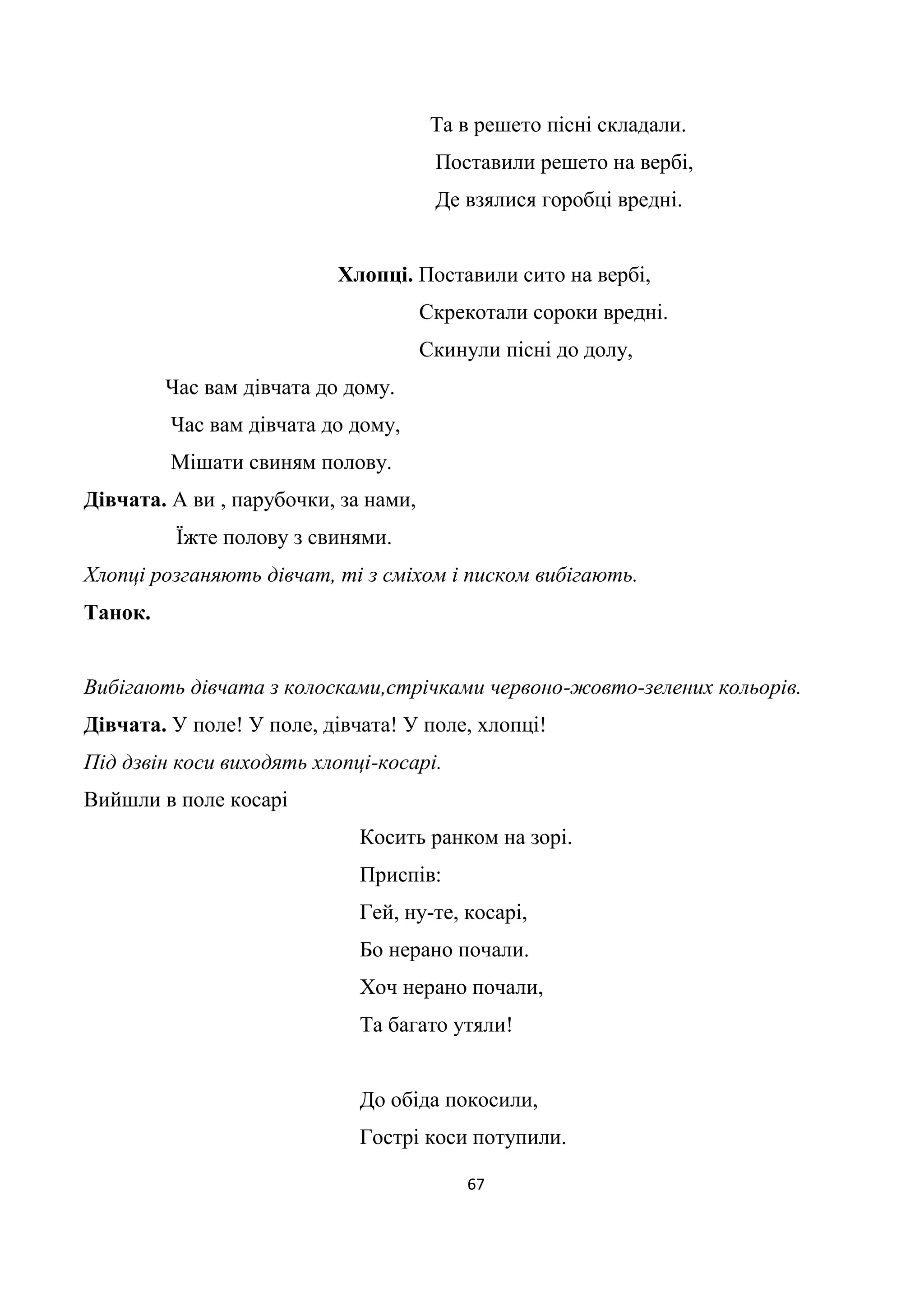 67
Та в решето пісні складали.
Поставили решето на вербі,
Де взялися горобці вредні.
Хлопці. Поставили сито на вербі,
Скрекотали сороки вредні.
Скинули пісні до долу,
Час вам дівчата до дому.
Час вам дівчата до дому,
Мішати свиням полову.
Дівчата. А ви , парубочки, за нами,
Їжте полову з свинями.
Хлопці розганяють дівчат, ті з сміхом і писком вибігають.
Танок.
Вибігають дівчата з колосками,стрічками червоно-жовто-зелених кольорів.
Дівчата. У поле! У поле, дівчата! У поле, хлопці!
Під дзвін коси виходять хлопці-косарі.
Вийшли в поле косарі
Косить ранком на зорі.
Приспів:
Гей, ну-те, косарі,
Бо нерано почали.
Хоч нерано почали,
Та багато утяли!
До обіда покосили,
Гострі коси потупили.
 