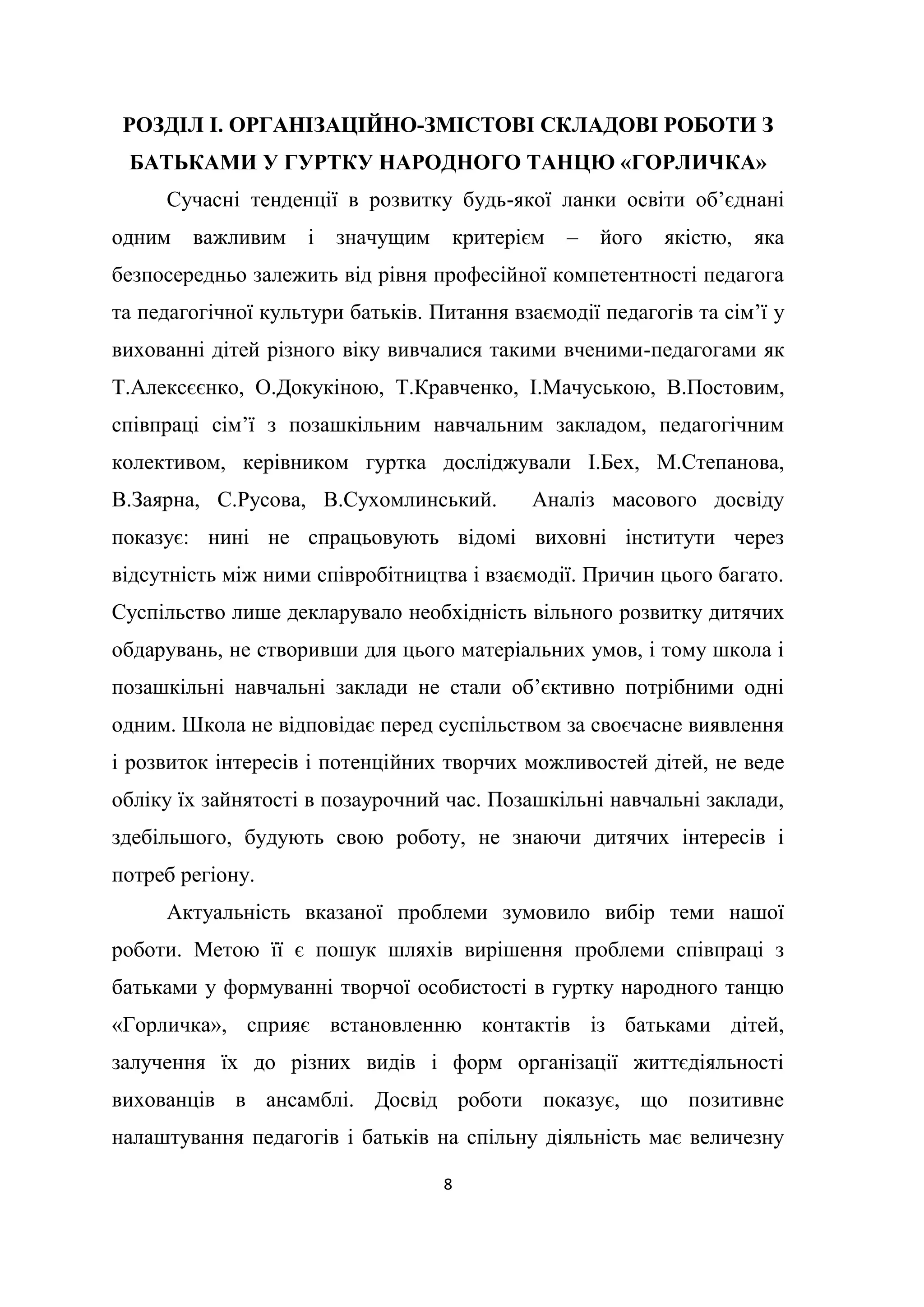 8
РОЗДІЛ І. ОРГАНІЗАЦІЙНО-ЗМІСТОВІ СКЛАДОВІ РОБОТИ З
БАТЬКАМИ У ГУРТКУ НАРОДНОГО ТАНЦЮ «ГОРЛИЧКА»
Сучасні тенденції в розвитку будь-якої ланки освіти об’єднані
одним важливим і значущим критерієм – його якістю, яка
безпосередньо залежить від рівня професійної компетентності педагога
та педагогічної культури батьків. Питання взаємодії педагогів та сім’ї у
вихованні дітей різного віку вивчалися такими вченими-педагогами як
Т.Алексєєнко, О.Докукіною, Т.Кравченко, І.Мачуською, В.Постовим,
співпраці сім’ї з позашкільним навчальним закладом, педагогічним
колективом, керівником гуртка досліджували І.Бех, М.Степанова,
В.Заярна, С.Русова, В.Сухомлинський. Аналіз масового досвіду
показує: нині не спрацьовують відомі виховні інститути через
відсутність між ними співробітництва і взаємодії. Причин цього багато.
Суспільство лише декларувало необхідність вільного розвитку дитячих
обдарувань, не створивши для цього матеріальних умов, і тому школа і
позашкільні навчальні заклади не стали об’єктивно потрібними одні
одним. Школа не відповідає перед суспільством за своєчасне виявлення
і розвиток інтересів і потенційних творчих можливостей дітей, не веде
обліку їх зайнятості в позаурочний час. Позашкільні навчальні заклади,
здебільшого, будують свою роботу, не знаючи дитячих інтересів і
потреб регіону.
Актуальність вказаної проблеми зумовило вибір теми нашої
роботи. Метою її є пошук шляхів вирішення проблеми співпраці з
батьками у формуванні творчої особистості в гуртку народного танцю
«Горличка», сприяє встановленню контактів із батьками дітей,
залучення їх до різних видів і форм організації життєдіяльності
вихованців в ансамблі. Досвід роботи показує, що позитивне
налаштування педагогів і батьків на спільну діяльність має величезну
 