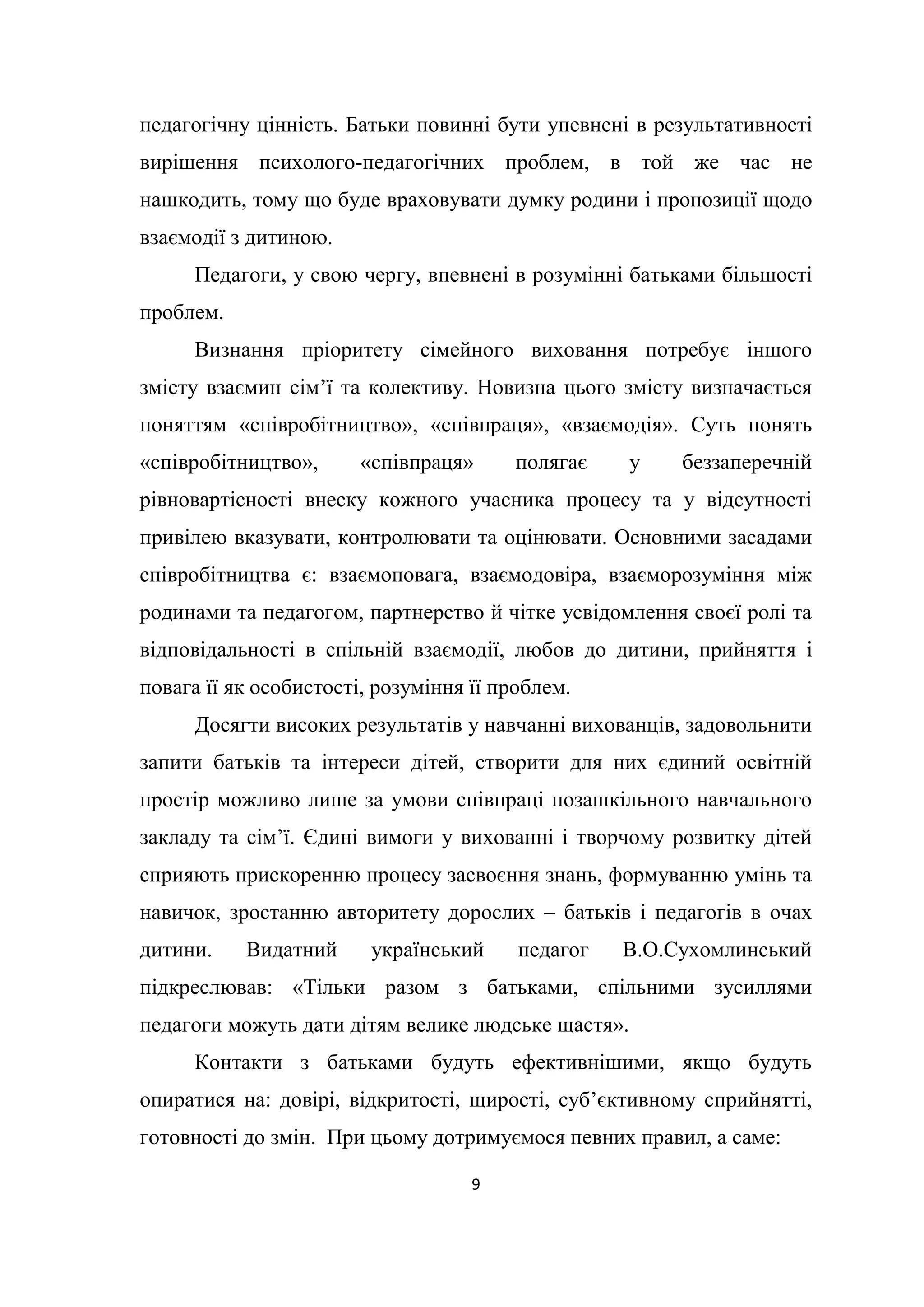 9
педагогічну цінність. Батьки повинні бути упевнені в результативності
вирішення психолого-педагогічних проблем, в той же час не
нашкодить, тому що буде враховувати думку родини і пропозиції щодо
взаємодії з дитиною.
Педагоги, у свою чергу, впевнені в розумінні батьками більшості
проблем.
Визнання пріоритету сімейного виховання потребує іншого
змісту взаємин сім’ї та колективу. Новизна цього змісту визначається
поняттям «співробітництво», «співпраця», «взаємодія». Суть понять
«співробітництво», «співпраця» полягає у беззаперечній
рівновартісності внеску кожного учасника процесу та у відсутності
привілею вказувати, контролювати та оцінювати. Основними засадами
співробітництва є: взаємоповага, взаємодовіра, взаєморозуміння між
родинами та педагогом, партнерство й чітке усвідомлення своєї ролі та
відповідальності в спільній взаємодії, любов до дитини, прийняття і
повага її як особистості, розуміння її проблем.
Досягти високих результатів у навчанні вихованців, задовольнити
запити батьків та інтереси дітей, створити для них єдиний освітній
простір можливо лише за умови співпраці позашкільного навчального
закладу та сім’ї. Єдині вимоги у вихованні і творчому розвитку дітей
сприяють прискоренню процесу засвоєння знань, формуванню умінь та
навичок, зростанню авторитету дорослих – батьків і педагогів в очах
дитини. Видатний український педагог В.О.Сухомлинський
підкреслював: «Тільки разом з батьками, спільними зусиллями
педагоги можуть дати дітям велике людське щастя».
Контакти з батьками будуть ефективнішими, якщо будуть
опиратися на: довірі, відкритості, щирості, суб’єктивному сприйнятті,
готовності до змін. При цьому дотримуємося певних правил, а саме:
 