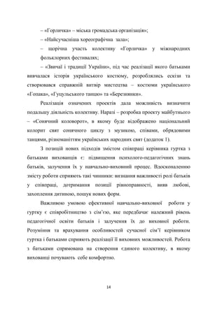 14
– «Горличка» – міська громадська організація»;
– «Найсучасніша хореографічна зала»;
– щорічна участь колективу «Горличка» у міжнародних
фольклорних фестивалях;
– «Звичаї і традиції України», під час реалізації якого батьками
вивчалася історія українського костюму, розроблялись ескізи та
створювався справжній витвір мистецтва – костюми українського
«Гопака», «Гуцульського танцю» та «Березнянки».
Реалізація означених проектів дала можливість визначити
подальшу діяльність колективу. Наразі – розробка проекту майбутнього
– «Сонячний коловорот», в якому буде відображено національний
колорит свят сонячного циклу з музикою, співами, обрядовими
танцями, різноманіттям українських народних свят (додаток 1).
З позицій нових підходів змістом співпраці керівника гуртка з
батьками вихованців є: підвищення психолого-педагогічних знань
батьків, залучення їх у навчально-виховний процес. Вдосконаленню
змісту роботи сприяють такі чинники: визнання важливості ролі батьків
у співпраці, дотримання позиції рівноправності, вияв любові,
захоплення дитиною, пошук нових форм.
Важливою умовою ефективної навчально-виховної роботи у
гуртку є співробітництво з сім’єю, яке передбачає належний рівень
педагогічної освіти батьків і залучення їх до виховної роботи.
Розуміння та врахування особливостей сучасної сім’ї керівником
гуртка і батьками сприяють реалізації її виховних можливостей. Робота
з батьками спрямована на створення єдиного колективу, в якому
вихованці почувають себе комфортно.
 
