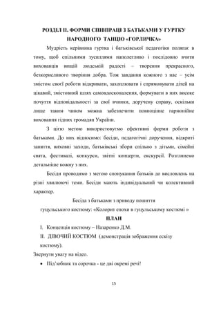 15
РОЗДІЛ ІІ. ФОРМИ СПІВПРАЦІ З БАТЬКАМИ У ГУРТКУ
НАРОДНОГО ТАНЦЮ «ГОРЛИЧКА»
Мудрість керівника гуртка і батьківської педагогіки полягає в
тому, щоб спільними зусиллями наполегливо і послідовно вчити
вихованців вищій людській радості – творення прекрасного,
безкорисливого творіння добра. Тож завдання кожного з нас – усім
змістом своєї роботи відкривати, захоплювати і спрямовувати дітей на
цікавий, змістовний шлях самовдосконалення, формувати в них високе
почуття відповідальності за свої вчинки, доручену справу, оскільки
лише таким чином можна забезпечити повноцінне гармонійне
виховання гідних громадян України.
З цією метою використовуємо ефективні форми роботи з
батьками. До них відносимо: бесіди, педагогічні доручення, відкриті
заняття, виховні заходи, батьківські збори спільно з дітьми, сімейні
свята, фестивалі, конкурси, звітні концерти, екскурсії. Розглянемо
детальніше кожну з них.
Бесіди проводимо з метою спонукання батьків до висловлень на
різні хвилюючі теми. Бесіди мають індивідуальний чи колективний
характер.
Бесіда з батьками з приводу пошиття
гуцульського костюму: «Колорит епохи в гуцульському костюмі »
ПЛАН
І. Концепція костюму – Назаренко Д.М.
ІІ. ДІВОЧИЙ КОСТЮМ (демонстрація зображення ескізу
костюму).
Звернути увагу на відео.
 Під’юбник та сорочка - це дві окремі речі!
 