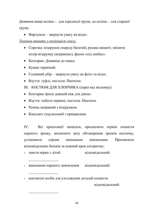 16
Довжина вище коліна – для середньої групи, до коліна – для старшої
групи.
 Фартушок – звернути увагу на відео.
Тканина вишита з аплікацією знизу.
 Сорочка: візерунок спереду багатий, рукава вишиті; змінити
колір візерунку (яскравіше), фасон «під шийку».
 Кептарик. Довжина до пояса.
 Кушак червоний.
 Головний убір – звернути увагу на фото та відео.
 Взуття: туфлі, постоли. Панчохи.
ІІІ. КОСТЮМ ДЛЯ ХЛОПЧИКА (перегляд малюнку).
 Кептарик трохи довший ніж для дівчат.
 Взуття: чоботи червоні, постоли. Панчохи.
 Ремінь шкіряний з візерунком.
 Капелюх гуцульський з прикрасами.
IV. Всі пропозиції записати, призначити термін пошиття
першого зразку, визначити дату обговорення зразків костюму,
установити строки виконання замовлення. Призначити
відповідальних батьків за кожний крок алгоритму:
- зняття мірки з дітей відповідальний:
________________
- виконання першого замовлення відповідальний:
________________
- контактні особи для узгодження деталей пошиття
відповідальний:
________________
 