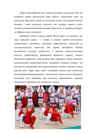 19
Двері хореографічної зали завжди відчинені для батьків. Під час
відкритих уроків презентуємо нашу роботу, акцентуючи увагу на
мистецтво народного танцю на класичній основі. Така форма імпонує
батькам, і вони починають розуміти, що запорука нашого успіху
полягає в систематичній наполегливій праці дітей та підтримці інтересу
до обраного виду діяльності.
Привівши дітей в гурток, окремі батьки навіть не уявляють, що
саме народний танець – є одним із дійових засобів естетичного,
патріотичного виховання, залучення підростаючого покоління до
загальнолюдських цінностей. Він сприяє вихованню високої
внутрішньої культури особистості, її високих морально-етичних
якостей, гармонійному формуванні фізичного апарату дитини.
Методично правильно побудований урок народного танцю допомагає
вдосконаленню координації рухів, зміцненню м’язового апарату, дає
можливість вихованцям оволодівати різними стилями і манерою танців
народів світу. Через урок, який є основною ланкою всієї навчальної
організаційної виховної роботи з колективом, можна судити про рівень
колективу, його керівника, про естетичну спрямованість, характер
цінностей та принципів, які домінують у ньому.
 