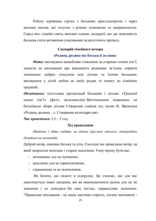 25
Роботу керівника гуртка з батьками прослідковуємо і через
виховні заходи, які готуємо з різною тематикою та направленістю.
Серед них: сімейні свята, виховні години, екскурсії, що дає можливість
батькам стати активними учасниками педагогічного процесу.
Сценарій сімейного вечора
«Родина, родина від батька й до сина»
Мета: виховувати шанобливе ставлення до старших членів сім’ї;
донести до вихованців про важливість родинних зв’язків; сприяти
зміцненню добрих стосунків між дітьми та їхніми батьками;
виховувати у дітей любов до своїх родин та повагу до сімейних
традицій.
Обладнання: підготовка презентацій батьками і дітьми: «Традиції
нашої сім’ї» (фото, мультимедіа). Виготовлення запрошень на
батьківські збори дітьми. Створення слайдів під пісню Н. Яремчука
«Родина, родина…». Створення календаря свят.
Час проведення: 1,5 – 2 год.
Хід проведення
(Батьки і діти сидять за одним круглим столом, попередньо
діляться на команди).
Добрий вечір, шановні батьки та діти. Сьогодні ми проводимо вечір, на
який запросили молодше і старше покоління. Тому прошу бути вас:
- активними, але не шумними;
- веселими, але не саркастичними;
- стриманими та не мовчазними.
Ви бачите, що сидите в підгрупах. Це означає, що для вас
даватимуться певні завдання, які ви виконуватимете разом, але це не
змагання і не конкурси. На наш погляд, справедливо зазначено:
"Правильне виховання - це наша щаслива старість, погане виховання -
 