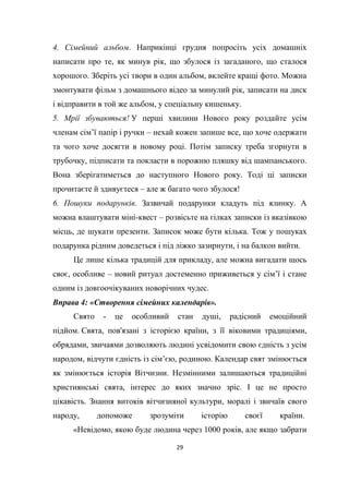 29
4. Сімейний альбом. Наприкінці грудня попросіть усіх домашніх
написати про те, як минув рік, що збулося із загаданого, що сталося
хорошого. Зберіть усі твори в один альбом, вклейте кращі фото. Можна
змонтувати фільм з домашнього відео за минулий рік, записати на диск
і відправити в той же альбом, у спеціальну кишеньку.
5. Мрії збуваються! У перші хвилини Нового року роздайте усім
членам сім’ї папір і ручки – нехай кожен запише все, що хоче одержати
та чого хоче досягти в новому році. Потім записку треба згорнути в
трубочку, підписати та покласти в порожню пляшку від шампанського.
Вона зберігатиметься до наступного Нового року. Тоді ці записки
прочитаєте й здивуєтеся – але ж багато чого збулося!
6. Пошуки подарунків. Зазвичай подарунки кладуть під ялинку. А
можна влаштувати міні-квест – розвісьте на гілках записки із вказівкою
місць, де шукати презенти. Записок може бути кілька. Тож у пошуках
подарунка рідним доведеться і під ліжко зазирнути, і на балкон вийти.
Це лише кілька традицій для прикладу, але можна вигадати щось
своє, особливе – новий ритуал достеменно приживеться у сім’ї і стане
одним із довгоочікуваних новорічних чудес.
Вправа 4: «Створення сімейних календарів».
Свято - це особливий стан душі, радісний емоційний
підйом. Свята, пов'язані з історією країни, з її віковими традиціями,
обрядами, звичаями дозволяють людині усвідомити свою єдність з усім
народом, відчути єдність із сім’єю, родиною. Календар свят змінюється
як змінюється історія Вітчизни. Незмінними залишаються традиційні
християнські свята, інтерес до яких значно зріс. І це не просто
цікавість. Знання витоків вітчизняної культури, моралі і звичаїв свого
народу, допоможе зрозуміти історію своєї країни.
«Невідомо, якою буде людина через 1000 років, але якщо забрати
 