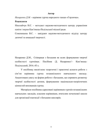 3
Автор
Назаренко Д.М. - керівник гуртка народного танцю «Горличка».
Рецензенти
Ніколайчук Н.Є. – методист науково-методичного центру управління
освіти і науки Кам’янець-Подільської міської ради.
Семенишена В.С. – завідувач науково-методичного відділу центру
дитячої та юнацької творчості.
Назаренко Д.М., Співпраця з батьками як шлях формування творчої
особистості гуртківця.: Посібник /Д. Назаренко//– Кам’янець-
Подільський, 2016.-83 c.
У посібнику висвітлено теоретичні і практичні аспекти роботи з
сім’єю керівника гуртка позашкільного навчального закладу.
Акцентовано увагу на форми роботи з батьками, що сприяють розвитку
творчої особистості дитини, формуванню національно-патріотичних
цінностей вихованців гуртка.
Матеріали посібника адресовані керівникам гуртків позашкільних
навчальних закладів, класним керівникам, вчителям початкової школи
для організації взаємодії з батьками школярів.
 