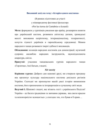 31
Виховний захід на тему: «Історія одного костюма»
(В рамках підготовки до участі
у міжнародному фестивалі фольклору
«Por las tierras de Cantabria» в Іспанії)
Мета: формувати у гуртківців уявлення про країну, розширити поняття
про український костюм, розвивати світогляд дитини, громадські
якості: виховання патріотизму, інтернаціоналізму, толерантності,
почуття гідності українців в європейському середовищі. Мовою
народного танцю розвивати творчі здібності вихованців.
Обладнання: колекція народних костюмів для демонстрації, музичний
супровід ансамблю народних інструментів, звукопідсилююча
апаратура, світло.
Присутні: учасники танцювальних гуртків народного танцю
«Горличка», їхні батьки, глядачі.
Хід заходу
Керівник гуртка: Доброго дня шановні друзі, ми створили програму
яка презентує культуру національного костюма декількох регіонів
України. Сьогодні ми пропонуємо вашій увазі історію виникнення
костюма, його призначення та інтерпретацію в сучасному світі моди.
Ведучий 1. Шановні глядачі, вас вітають гості з українського Поділля!
Україна – це багата традиціями та звичаями держава, яка своєю красою
та неповторністю залишається у спогадах тих, хто бував в її краях…
 