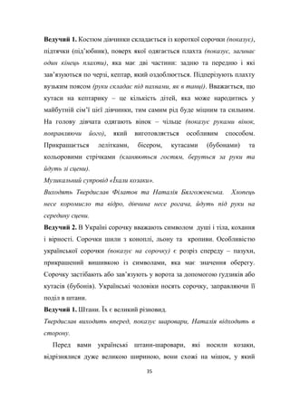 35
Ведучий 1. Костюм дівчинки складається із короткої сорочки (показує),
підтячки (під’юбник), поверх якої одягається плахта (показує, загинає
один кінець плахти), яка має дві частини: задню та передню і які
зав’язуються по черзі, кептар, який оздоблюється. Підперізують плахту
вузьким поясом (руки складає під пахвами, як в танці). Вважається, що
кутаси на кептарику – це кількість дітей, яка може народитись у
майбутній сім’ї цієї дівчинки, тим самим рід буде міцним та сильним.
На голову дівчата одягають вінок – чільце (показує руками вінок,
поправляючи його), який виготовляється особливим способом.
Прикрашається лелітками, бісером, кутасами (бубонами) та
кольоровими стрічками (кланяються гостям, беруться за руки та
йдуть зі сцени).
Музикальний супровід «Їхали козаки».
Виходять Твердислав Філатов та Наталія Бялгожевська. Хлопець
несе коромисло та відро, дівчина несе рогача, йдуть під руки на
середину сцени.
Ведучий 2. В Україні сорочку вважають символом душі і тіла, кохання
і вірності. Сорочки шили з коноплі, льону та кропиви. Особливістю
української сорочки (показує на сорочку) є розріз спереду – пазухи,
прикрашений вишивкою із символами, яка має значення оберегу.
Сорочку застібають або зав’язують у ворота за допомогою ґудзиків або
кутасів (бубонів). Українські чоловіки носять сорочку, заправляючи її
поділ в штани.
Ведучий 1. Штани. Їх є великий різновид.
Твердислав виходить вперед, показує шаровари, Наталія відходить в
сторону.
Перед вами українські штани-шаровари, які носили козаки,
відрізнялися дуже великою шириною, вони схожі на мішок, у який
 