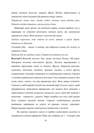 36
можна заховати будь-що, зокрема зброю. Штани закріплювали за
допомогою пояса (кушака) або ременя (очкур, гачнік).
Твердислав знімає пояс, дістає шаблі, починає ними робити рухи.
Наталія стоїть дивиться, заклала руки в боки.
Шаровари дуже зручні для воїнської справи, козаки вважали, що у
шароварах не можливо розпізнати таємних рухів, які допомагали
перемагати в боях. Вони шилися з полотна або сукна.
Хлопець порухався, пояс повісив на плече, тримає в руках зброю,
дивиться на Наталію.
Головний убір – шапка із овчини, яка оберігала голову від холоду та
поранень у боях.
Наталія йде на середину сцени, Твердислав дивиться на неї.
Ведучий 2. Жіночий костюм. Ось цьому костюму більше 100 років.
Матеріали костюма виготовлені вручну. Костюм зароджувався із
першими паростками льону та коноплі. Вручну збиралися рослини,
сушилися, мочилися, чесалися, прялися, ткалися, а потім вручну
спеціальними техніками зшивалася та оздоблювалася сорочка. Сорочка
є основою українського жіночого костюма, її ще називають кошуля. Від
слова «кіш», «копа», «та, яка примножує рід». Вона довша чоловічої.
Сорочка в своїй верхній частині має великий виріз (показує виріз), який
прикривається нагрудними прикрасами, які можуть бути виконані з
дорогоцінного каміння (поправляє прикраси), скла, глини або підвіски з
монетами – «намисто», «дукачі». Виріз потрібен для того, щоб зручно
було годувати грудьми дитину. Сорочка оздоблювалась ручною
вишивкою, мережками по подолі, по рукавах, плечах, горловині.
Широкі рукави сорочки закінчуються манжетами у зап’ястя.
На сорочку одягають плахту із грубого конопляного полотна та
підперізують поясом (крайкою). Пояс має довжину до 3 – 4 метрів, ним
 
