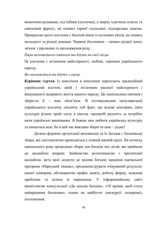 39
вишитими рукавами, під’юбник (підтичка), а зверху одягнена плахта та
святковий фартух, як символ гарної господині, підперезана поясом.
Прикрасою цього костюма є багатий вінок із польових квітів, як символ
молодості та рідної домівки. Червоні босоніжки – символ рідної землі,
зв'язок з предками та продовження роду.
Пара вклоняється глядачам та йдуть на свої місця.
Ці костюми є втіленням майстерності, любові, терпіння українського
народу.
Всі вклоняється та йдуть з сцени.
Керівник гуртка. Із покоління в покоління переходить традиційний
український костюм, який є втіленням високої майстерності і
вишуканості яскравого життя нашого народу. Це національна святиня і
зберегти її – наш обов’язок. В підтвердження популяризації
українського костюму свідчить той факт, що відомі кінозірки, діячі
культури різних країн світу в своєму гардеробі рахують за потрібне
мати українські вишиванки. Я бажаю вам любити українську культуру
та пишатися нею, бо в цей час важливо зберегти своє – рідне!
Дієвою формою організації вихованців та їх батьків є батьківські
збори, які систематично проводяться у кожній віковій групі. На початку
навчального року проводимо збори для батьків тих дітей, які прийшли
до ансамблю вперше. Знайомство розпочинаємо з презентації
ансамблю, мета якої донести до відома батьків завдання навчальної
програми «Народний танець», продемонструвати очікуваний результат
нашої співпраці, обговорюємо графік занять, робочу форму, можливі
проблеми та шляхи їх вирішення. У інформаційному сайті
висвітлюємо консультації «До відома батьків», «10 кроків, щоб стати
найкращими батьками», плани на майбутнє (екскурсії, подорожі),
оголошення.
 