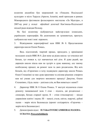 43
колектив ансамблю був запрошений на «Тиждень Подільської
культури» в місто Теруель (Арагон, Іспанія), який проходив в рамках
Міжнародного фестивалю фольклорного мистецтва «Ла Муестра», в
2007-му році у складі офіційної делегації Кам’янець-Подільської
міської ради відвідав Польщу.
На базі колективу відбуваються майстер-класи іспанських,
українських хореографів. На досягненнях не зупиняються, прагнуть
здобувати все нові і нові перемоги.
3. Відвідування хореографічної зали НВК № 8. Представлення
директора школи Олени Ромась.
Весь підготовчий, творчий процес, проходить у приміщенні
молодших класів НВК № 8. Для мене це рідна школа: тут вчилися мої
батьки, тут вчився я, тут навчаються мої діти. Я дуже радий, що
дирекція школи пішла нам на зустріч в дуже важкому, але такому
необхідному процесі, як ремонт зали та двох роздягалень. Від всіх
батьків, від «Горлички» я хочу подякувати директору школи Ромась
Олені Степанівні за таке дуже креативне та сміливе рішення: створити
нам всі умови для творчого виховного процесу! Дякуємо, Олено
Степанівно, і будь ласка – декілька слів, як Вам живеться з нами?!
4. Директор НВК № 8 Олена Ромась. У виступі відзначила етапи
ремонту танцювальної зали. І етап – підлога, дві роздягальні –
спонсори, батьки старшої групи; ІІ – стіни (гіпсокартон) – міське
управління освіти і науки; ІІІ – панелі, стеля, світло, поручні, дубові
палки – мерія міста Бальмаседа (проект солідарність «Горличка –
мерія міста Бальмаседа»)
5. Демонстрація відео: D:VideoINTERCAMBIOBALMASEDA-
UCRANIA ProyectoSolidario
 