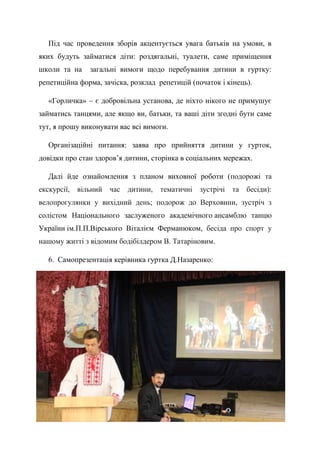44
Під час проведення зборів акцентується увага батьків на умови, в
яких будуть займатися діти: роздягальні, туалети, саме приміщення
школи та на загальні вимоги щодо перебування дитини в гуртку:
репетиційна форма, зачіска, розклад репетицій (початок і кінець).
«Горличка» – є добровільна установа, де ніхто нікого не примушує
займатись танцями, але якщо ви, батьки, та ваші діти згодні бути саме
тут, я прошу виконувати вас всі вимоги.
Організаційні питання: заява про прийняття дитини у гурток,
довідки про стан здоров’я дитини, сторінка в соціальних мережах.
Далі йде ознайомлення з планом виховної роботи (подорожі та
екскурсії, вільний час дитини, тематичні зустрічі та бесіди):
велопрогулянки у вихідний день; подорож до Верховини, зустріч з
солістом Національного заслуженого академічного ансамблю танцю
України ім.П.П.Вірського Віталієм Ферманюком, бесіда про спорт у
нашому житті з відомим бодібілдером В. Татаріновим.
6. Самопрезентація керівника гуртка Д.Назаренко:
 