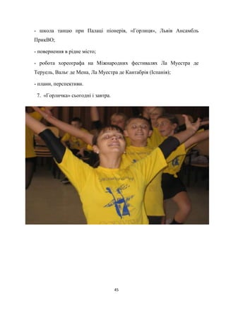 45
- школа танцю при Палаці піонерів, «Горлиця», Львів Ансамбль
ПрикВО;
- повернення в рідне місто;
- робота хореографа на Міжнародних фестивалях Ла Муестра де
Теруель, Вальє де Мена, Ла Муестра де Кантабрія (Іспанія);
- плани, перспективи.
7. «Горличка» сьогодні і завтра.
 