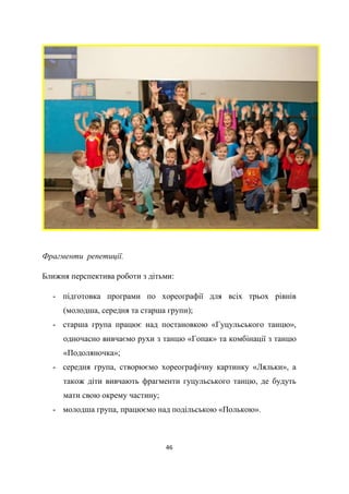 46
Фрагменти репетиції.
Ближня перспектива роботи з дітьми:
- підготовка програми по хореографії для всіх трьох рівнів
(молодша, середня та старша групи);
- старша група працює над постановкою «Гуцульського танцю»,
одночасно вивчаємо рухи з танцю «Гопак» та комбінації з танцю
«Подоляночка»;
- середня група, створюємо хореографічну картинку «Ляльки», а
також діти вивчають фрагменти гуцульського танцю, де будуть
мати свою окрему частину;
- молодша група, працюємо над подільською «Полькою».
 
