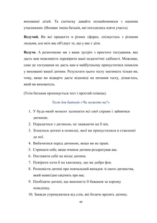 49
вихованні дітей. Та спочатку давайте познайомимося з нашими
учасниками. (Називає імена батьків, які погодились взяти участь).
Ведучий. Ви всі працюєте в різних сферах, спілкуєтесь з різними
людьми, але всіх вас об'єднує те, що у вас є діти.
Ведуча. А розпочнемо ми з вами зустріч з простого тестування, яке
дасть вам можливість перевірити ваші педагогічні здібності. Можливо,
саме це тестування не дасть вам в майбутньому припуститися помилок
у вихованні вашої дитини. Результати цього тесту знатимете тільки ви,
тому, якщо ви відверто дасте відповіді на питання тесту, дізнаєтесь,
який ви вихователь.
(Усім батькам пропонується тест і простий олівець).
Тест для батьків «Чи можете ви?»
1. У будь-який момент залишити всі свої справи і зайнятися
дитиною.
2. Порадитися з дитиною, не зважаючи на її вік.
3. Зізнатися дитині в помилці, якої ви припустилися в ставленні
до неї.
4. Вибачитися перед дитиною, якщо ви не праві.
5. Стримати себе, якщо вчинок дитини роздратував вас.
6. Поставити себе на місце дитини.
7. Повірити хоча б на хвилинку, що ви добра фея.
8. Розповісти дитині про повчальний випадок зі свого дитинства,
який невигідно свідчить про вас.
9. Пообіцяти дитині, що виконаєте її бажання за хорошу
поведінку.
10. Завжди утримуватися від слів, які боляче вразять дитину.
 