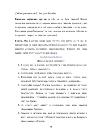 51
(Обговорення ситуації. Виступи батьків).
Висновок керівника гуртка. А хіба ми не були такими? Кожне
покоління захоплюється кумирами свого часу (навести приклади), але
толерантне ставлення до дітей, повага до їхніх інтересів – перш за все.
Корегувати уподобання своєї дитини складно, але можливо, роблячи це
толерантно і коректно (навести приклади)
Ведуча. Ось і добігає кінця наша зустріч. Ми вдячні за те, що ви
відгукнулися на наше прохання, прийшли на ділову гру, щоб поділити
сясвоїми думками, поглядами, переживаннями. Згадкою про нашу
зустріч нехай будуть пам'ятки для батьків.
Пам'ятка для батьків
Шановні батьки, пам'ятайте!
1. У дітей, які не знають, що їм робити у час дозвілля, псуються і
голова, і серце, і моральність.
2. Допоможіть своїй дитині вибрати корисне заняття.
3. Турбуйтеся про те, щоб дитяче серце не стало грубим, злим,
холодним, байдужим і жорстоким у результаті «виховання».
4. Пам'ятайте, батьки! Фізичне покарання - це показник не тільки
вашої слабкості, розгубленості, безсилля, а й педагогічного
безкультур'я. Ремінь та тумак вбивають у дитячому серці
витонченість і чутливість, розбещують людину. Одурманюють її
отрутою брехні.
5. Не ставте вашу дитину в становище, коли вона змушена
оборонятися брехнею.
6. Говоріть із дитиною так, щоб не залишилося ніякого сумніву в
тому, що ви керуєтеся турботою й тривогою за неї, а не бажанням
відмахнутися, образити.
 