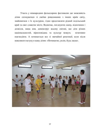 57
Участь у міжнародних фольклорних фестивалях дає можливість
дітям спілкуватися зі своїми ровесниками з інших країн світу,
знайомитися з їх культурою, гідно представляти рідний подільський
край та своє славетне місто. Водночас, поєднуючи сцену, відпочинок і
дозвілля, наша юнь демонструє всьому світові, що діти різних
національностей, віросповідань та культур можуть позитивно
взаємодіяти. А починається все зі звичайної репетиції, коли після
невеликого вступу я кажу дітям: «Починаємо, уклін, будь ласка».
 