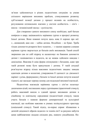 6
зв’язки здійснюються в різних педагогічних ситуаціях за умови
спільного вирішення виховних проблем, стимулювання розвитку
суб’єктивної позиції дитини у процесі впливів на особистість,
регулювання оптимальних взаємин у системі особистість – сім’я –
школа – позашкільний заклад – суспільство.
Для створення єдиного виховного союзу необхідно, щоб батьки
повірили в щиру зацікавленість керівника гуртка в прогресі розвитку
їхньої дитини. Вони повинні почути щось нове й хороше про неї.
«…впевнений, ваш син – здібна дитина. Нездібних – не буває. Треба
тільки допомогти розкрити його таланти», – з такими щирими словами
керівник гуртка звертається до батьків своїх вихованців. Такий спосіб
звернення сам по собі відразу ж налаштовує на бажання допомогти
дитині і поцікавитися в педагога, як це можна здійснити швидше і
доцільніше. Важлива й сама форма спілкування з батьками, адже при
такій розмові може бути присутньою і дитина. У такій ситуації
розв’язуємо відразу кілька важливих педагогічних завдань: швидка
адаптація дитини в колективі, утвердження її здатності до діяльності
нарівні з усіма, формування у батьків та їхньої дитини почуття власної
гідності, що закладає хорошу основу для подальшої виховної взаємодії.
Педагогічна взаємодія керівника гуртка з сім’єю полегшує
досягнення цілей, поставлених перед гуртківцями (практичний стимул),
робить важливий внесок в єдиний процес виховання дитини в
сімейному та освітньому середовищі (педагогічний стимул), також
участь батьків є певною формою демократизації та культурної
взаємодії, що особливо важливо в умовах полікультурного простору
(соціальний стимул). Такий підхід, по-перше сприяє зближенню в
дитячій свідомості образів педагога та членів сім’ї за рахунок набуття
цими найближчими людьми спільних рис, певного уподібнення. По-
 