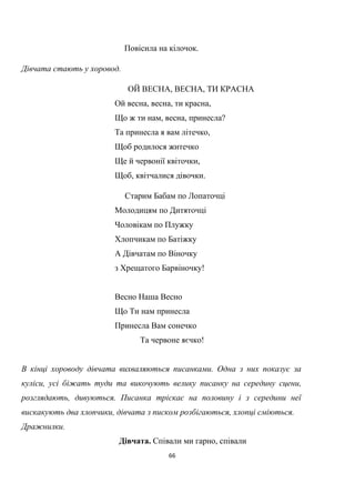 66
Повісила на кілочок.
Дівчата стають у хоровод.
ОЙ ВЕСНА, ВЕСНА, ТИ КРАСНА
Ой весна, весна, ти красна,
Що ж ти нам, весна, принесла?
Та принесла я вам літечко,
Щоб родилося житечко
Ще й червонії квіточки,
Щоб, квітчалися дівочки.
Старим Бабам по Лопаточці
Молодицям по Дитяточці
Чоловікам по Плужку
Xлопчикам по Батіжку
А Дівчатам по Віночку
з Xрещатого Барвіночку!
Весно Наша Весно
Що Ти нам принесла
Принесла Вам сонечко
Та червоне яєчко!
В кінці хороводу дівчата вихваляються писанками. Одна з них показує за
куліси, усі біжать туди та викочують велику писанку на середину сцени,
розглядають, дивуються. Писанка тріскає на половину і з середини неї
вискакують два хлопчики, дівчата з писком розбігаються, хлопці сміються.
Дражнилки.
Дівчата. Співали ми гарно, співали
 