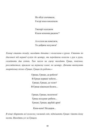 68
По обіді спочивали,
Гострі коси поклепали.
Увечері холодком
Клали копички рядком.*
А в стоги як пометаєм,
То добряче погуляєм!
Хлопці стають позаду, виходять дівчата з колосками в руках. Стають по
діагоналі від першої куліси до центру, та передаючи колоски з рук в руки,
складають два сніпки. Тим часом на сцену виходить Гриць, повільно,
розглядається, прилягає на першому плані, по центру. Дівчата виконують
жартівливу пісню «Грицю, Грицю до роботи.»
Грицю, Грицю, до роботи!
В Гриця порвані чоботи...
Грицю, Грицю, до телят!
В Гриця ніженьки болять...
Грицю, Грицю, молотити!
Гриць нездужає робити...
Грицю, Грицю, врубай дров!
Кахи-кахи! Нездоров...
В кінці збирають всі колоски у великий сніп, піднімають Гриця і дають йому
нести. Виходять усі за Грицем.
 