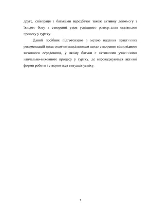 7
друге, співпраця з батьками передбачає також активну допомогу з
їхнього боку в створенні умов успішного розгортання освітнього
процесу у гуртку.
Даний посібник підготовлено з метою надання практичних
рекомендацій педагогам-позашкільникам щодо створення відповідного
виховного середовища, у якому батьки є активними учасниками
навчально-виховного процесу у гуртку, де впроваджуються активні
форми роботи і створюється ситуація успіху.
 