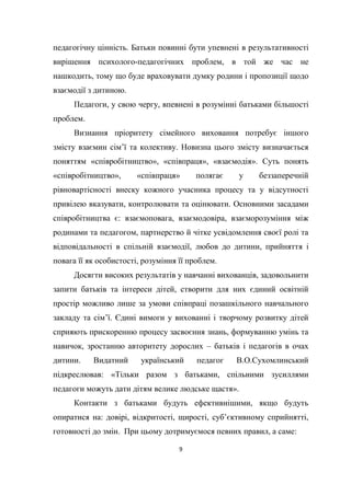 9
педагогічну цінність. Батьки повинні бути упевнені в результативності
вирішення психолого-педагогічних проблем, в той же час не
нашкодить, тому що буде враховувати думку родини і пропозиції щодо
взаємодії з дитиною.
Педагоги, у свою чергу, впевнені в розумінні батьками більшості
проблем.
Визнання пріоритету сімейного виховання потребує іншого
змісту взаємин сім’ї та колективу. Новизна цього змісту визначається
поняттям «співробітництво», «співпраця», «взаємодія». Суть понять
«співробітництво», «співпраця» полягає у беззаперечній
рівновартісності внеску кожного учасника процесу та у відсутності
привілею вказувати, контролювати та оцінювати. Основними засадами
співробітництва є: взаємоповага, взаємодовіра, взаєморозуміння між
родинами та педагогом, партнерство й чітке усвідомлення своєї ролі та
відповідальності в спільній взаємодії, любов до дитини, прийняття і
повага її як особистості, розуміння її проблем.
Досягти високих результатів у навчанні вихованців, задовольнити
запити батьків та інтереси дітей, створити для них єдиний освітній
простір можливо лише за умови співпраці позашкільного навчального
закладу та сім’ї. Єдині вимоги у вихованні і творчому розвитку дітей
сприяють прискоренню процесу засвоєння знань, формуванню умінь та
навичок, зростанню авторитету дорослих – батьків і педагогів в очах
дитини. Видатний український педагог В.О.Сухомлинський
підкреслював: «Тільки разом з батьками, спільними зусиллями
педагоги можуть дати дітям велике людське щастя».
Контакти з батьками будуть ефективнішими, якщо будуть
опиратися на: довірі, відкритості, щирості, суб’єктивному сприйнятті,
готовності до змін. При цьому дотримуємося певних правил, а саме:
 