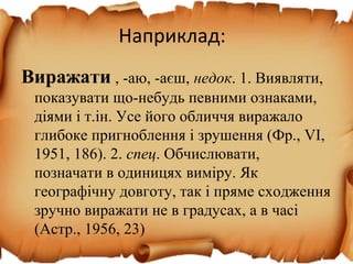 Наприклад:
Виражати , -аю, -аєш, недок. 1. Виявляти,
показувати що-небудь певними ознаками,
діями і т.ін. Усе його обличчя виражало
глибоке пригноблення і зрушення (Фр., VІ,
1951, 186). 2. спец. Обчислювати,
позначати в одиницях виміру. Як
географічну довготу, так і пряме сходження
зручно виражати не в градусах, а в часі
(Астр., 1956, 23)
 