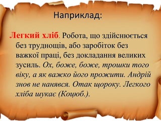 Наприклад:Наприклад:
Легкий хліб. Робота, що здійснюєтьсяРобота, що здійснюється
без труднощів, або заробіток безбез труднощів, або заробіток без
важкої праці, без докладання великихважкої праці, без докладання великих
зусиль.зусиль. Ох, боже, боже, трошки тогоОх, боже, боже, трошки того
віку, а як важко його прожити. Андрійвіку, а як важко його прожити. Андрій
знов не нанявся. Отак щороку. Легкогознов не нанявся. Отак щороку. Легкого
хліба шукає (Коцюб.).хліба шукає (Коцюб.).
 