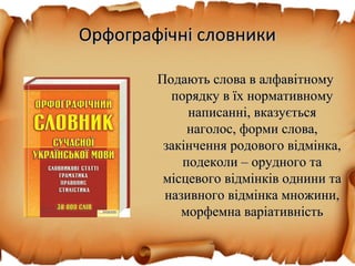 Орфографічні словникиОрфографічні словники
Подають слова в алфавітномуПодають слова в алфавітному
порядку в їх нормативномупорядку в їх нормативному
написанні, вказуєтьсянаписанні, вказується
наголос, форми слова,наголос, форми слова,
закінчення родового відмінка,закінчення родового відмінка,
подеколи – орудного таподеколи – орудного та
місцевого відмінків однини тамісцевого відмінків однини та
називного відмінка множини,називного відмінка множини,
морфемна варіативністьморфемна варіативність
 