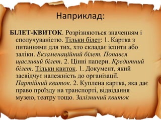 Наприклад:
БІЛЕТ-КВИТОК. Розрізняються значенням і
сполучуваністю. Тільки білет: 1. Картка з
питаннями для тих, хто складає іспити або
заліки. Екзаменаційний білет. Попався
щасливий білет. 2. Цінні папери. Кредитний
білет. Тільки квиток. 1. Документ, який
засвідчує належність до організації.
Партійний квиток. 2. Куплена картка, яка дає
право проїзду на транспорті, відвідання
музею, театру тощо. Залізничий квиток
 