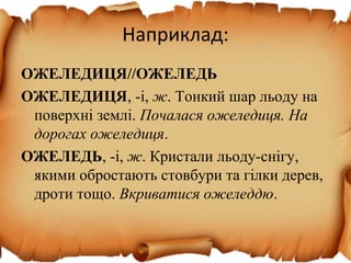 Наприклад:
ОЖЕЛЕДИЦЯ//ОЖЕЛЕДЬ
ОЖЕЛЕДИЦЯ, -і, ж. Тонкий шар льоду на
поверхні землі. Почалася ожеледиця. На
дорогах ожеледиця.
ОЖЕЛЕДЬ, -і, ж. Кристали льоду-снігу,
якими обростають стовбури та гілки дерев,
дроти тощо. Вкриватися ожеледдю.
 