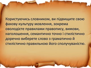 Користуючись словником, ви підвищите своюКористуючись словником, ви підвищите свою
фахову культуру мовлення, зокремафахову культуру мовлення, зокрема
оволодієте правилами правопису, вимови,оволодієте правилами правопису, вимови,
наголошення, семантично точно і стилістичнонаголошення, семантично точно і стилістично
доречно виберете слово з граматично йдоречно виберете слово з граматично й
стилістично правильною його сполучуваністюстилістично правильною його сполучуваністю.
 