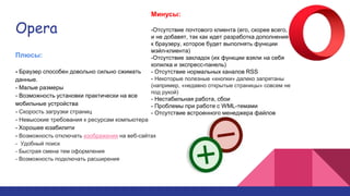 Opera
Плюсы:
- Браузер способен довольно сильно сжимать
данные.
- Малые размеры
- Возможность установки практически на все
мобильные устройства
- Скорость загрузки страниц
- Невысокие требования к ресурсам компьютера
- Хорошее юзабилити
- Возможность отключать изображения на веб-сайтах
- Удобный поиск
- Быстрая смена тем оформления
- Возможность подключать расширения
Минусы:
-Отсутствие почтового клиента (его, скорее всего,
и не добавят, так как идет разработка дополнения
к браузеру, которое будет выполнять функции
мэйл-клиента)
-Отсутствие закладок (их функции взяли на себя
копилка и экспресс-панель)
- Отсутствие нормальных каналов RSS
- Некоторые полезные «кнопки» далеко запрятаны
(например, «недавно открытые страницы» совсем не
под рукой)
- Нестабильная работа, сбои
- Проблемы при работе с WML-темами
- Отсутствие встроенного менеджера файлов
 
