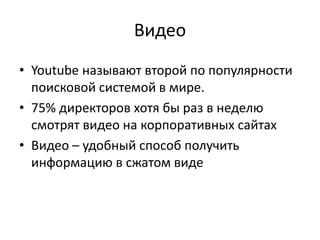 Видео
• Youtube называют второй по популярности
поисковой системой в мире.
• 75% директоров хотя бы раз в неделю
смотрят видео на корпоративных сайтах
• Видео – удобный способ получить
информацию в сжатом виде
 