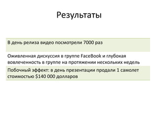 Результаты
В день релиза видео посмотрели 7000 раз
Оживленная дискуссия в группе FaceBook и глубокая
вовлеченность в группе на протяжении нескольких недель
Побочный эффект: в день презентации продали 1 самолет
стоимостью $140 000 долларов
 